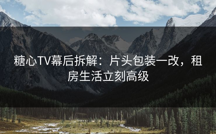 糖心TV幕后拆解：片头包装一改，租房生活立刻高级