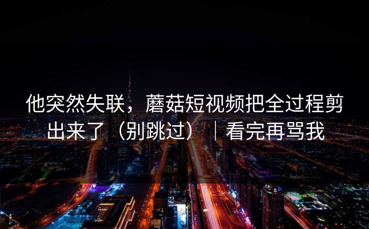 他突然失联，蘑菇短视频把全过程剪出来了（别跳过）｜看完再骂我