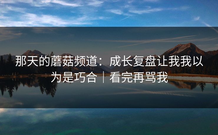 那天的蘑菇频道：成长复盘让我我以为是巧合｜看完再骂我